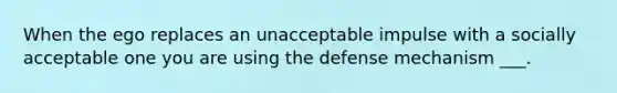 When the ego replaces an unacceptable impulse with a socially acceptable one you are using the defense mechanism ___.