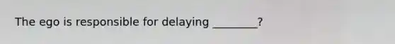 The ego is responsible for delaying ________?