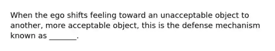 When the ego shifts feeling toward an unacceptable object to another, more acceptable object, this is the defense mechanism known as _______.