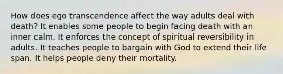 How does ego transcendence affect the way adults deal with death? It enables some people to begin facing death with an inner calm. It enforces the concept of spiritual reversibility in adults. It teaches people to bargain with God to extend their life span. It helps people deny their mortality.