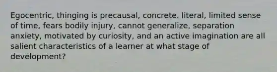 Egocentric, thinging is precausal, concrete. literal, limited sense of time, fears bodily injury, cannot generalize, separation anxiety, motivated by curiosity, and an active imagination are all salient characteristics of a learner at what stage of development?