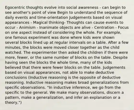 Egocentric thoughts evolve into social awareness - can begin to see another's point of view Begin to understand the sequence of daily events and time-orientation Judgements based on visual appearances - Magical thinking- Thoughts can cause events to occur - Animism - Inanimate objects are alive - Centration - Focus on one aspect instead of considering the whole. For example, one famous experiment was done where kids were shown several blocks lined up at regular intervals on a table. After a few minutes, the blocks were moved closer together as the child watched. The experimenter then asked the children if there were more, fewer, or the same number of blocks on the table. Despite having seen the blocks the whole time, many of the kids believed that there were fewer blocks on the table. Judgements based on visual appearances, not able to make deductive conclusions (Inductive reasoning is the opposite of deductive reasoning. Inductive reasoning makes broad generalizations from specific observations. "In inductive inference, we go from the specific to the general. We make many observations, discern a pattern, make a generalization, and infer an explanation or a theory,")