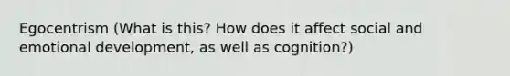 Egocentrism (What is this? How does it affect social and emotional development, as well as cognition?)