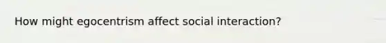 How might egocentrism affect social interaction?