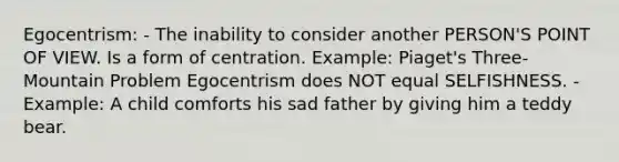 Egocentrism: - The inability to consider another PERSON'S POINT OF VIEW. Is a form of centration. Example: Piaget's Three-Mountain Problem Egocentrism does NOT equal SELFISHNESS. - Example: A child comforts his sad father by giving him a teddy bear.