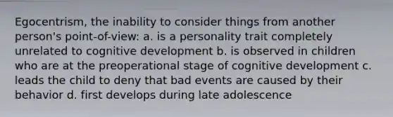 Egocentrism, the inability to consider things from another person's point-of-view: a. is a personality trait completely unrelated to cognitive development b. is observed in children who are at the preoperational stage of cognitive development c. leads the child to deny that bad events are caused by their behavior d. first develops during late adolescence