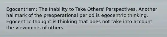 Egocentrism: The Inability to Take Others' Perspectives. Another hallmark of the preoperational period is egocentric thinking. Egocentric thought is thinking that does not take into account the viewpoints of others.