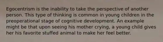 Egocentrism is the inability to take the perspective of another person. This type of thinking is common in young children in the preoperational stage of cognitive development. An example might be that upon seeing his mother crying, a young child gives her his favorite stuffed animal to make her feel better.