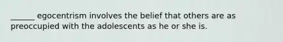 ______ egocentrism involves the belief that others are as preoccupied with the adolescents as he or she is.