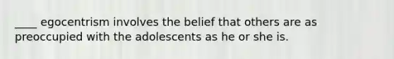 ____ egocentrism involves the belief that others are as preoccupied with the adolescents as he or she is.