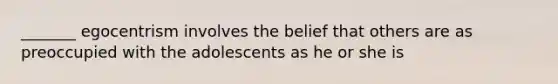 _______ egocentrism involves the belief that others are as preoccupied with the adolescents as he or she is