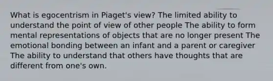 What is egocentrism in Piaget's view? The limited ability to understand the point of view of other people The ability to form mental representations of objects that are no longer present The emotional bonding between an infant and a parent or caregiver The ability to understand that others have thoughts that are different from one's own.