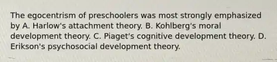 The egocentrism of preschoolers was most strongly emphasized by A. Harlow's attachment theory. B. Kohlberg's moral development theory. C. Piaget's cognitive development theory. D. Erikson's psychosocial development theory.