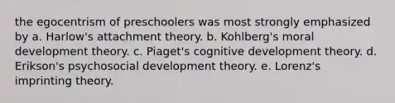 the egocentrism of preschoolers was most strongly emphasized by a. Harlow's attachment theory. b. Kohlberg's moral development theory. c. Piaget's cognitive development theory. d. Erikson's psychosocial development theory. e. Lorenz's imprinting theory.