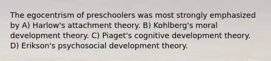 The egocentrism of preschoolers was most strongly emphasized by A) Harlow's attachment theory. B) Kohlberg's moral development theory. C) Piaget's cognitive development theory. D) Erikson's psychosocial development theory.