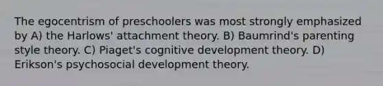 The egocentrism of preschoolers was most strongly emphasized by A) the Harlows' attachment theory. B) Baumrind's parenting style theory. C) Piaget's cognitive development theory. D) Erikson's psychosocial development theory.