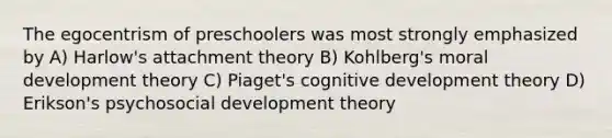 The egocentrism of preschoolers was most strongly emphasized by A) Harlow's attachment theory B) Kohlberg's moral development theory C) Piaget's cognitive development theory D) Erikson's psychosocial development theory