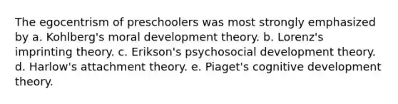 The egocentrism of preschoolers was most strongly emphasized by a. Kohlberg's moral development theory. b. Lorenz's imprinting theory. c. Erikson's psychosocial development theory. d. Harlow's attachment theory. e. Piaget's cognitive development theory.