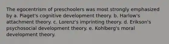 The egocentrism of preschoolers was most strongly emphasized by a. Piaget's cognitive development theory. b. Harlow's attachment theory. c. Lorenz's imprinting theory. d. Erikson's psychosocial development theory. e. Kohlberg's moral development theory.