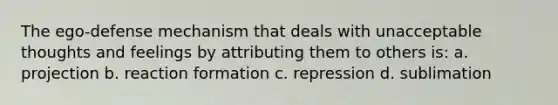 The ego-defense mechanism that deals with unacceptable thoughts and feelings by attributing them to others is: a. projection b. reaction formation c. repression d. sublimation