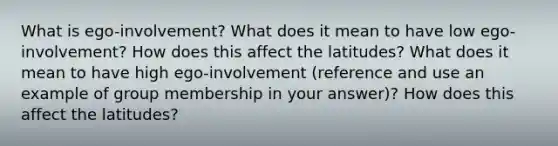 What is ego-involvement? What does it mean to have low ego-involvement? How does this affect the latitudes? What does it mean to have high ego-involvement (reference and use an example of group membership in your answer)? How does this affect the latitudes?