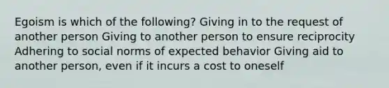 Egoism is which of the following? Giving in to the request of another person Giving to another person to ensure reciprocity Adhering to social norms of expected behavior Giving aid to another person, even if it incurs a cost to oneself