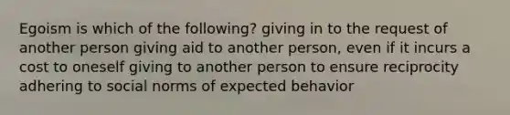 Egoism is which of the following? giving in to the request of another person giving aid to another person, even if it incurs a cost to oneself giving to another person to ensure reciprocity adhering to social norms of expected behavior