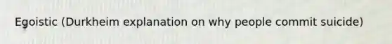 Egoistic (Durkheim explanation on why people commit suicide)