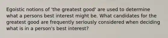 Egoistic notions of 'the greatest good' are used to determine what a persons best interest might be. What candidates for the greatest good are frequently seriously considered when deciding what is in a person's best interest?