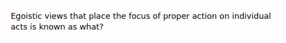 Egoistic views that place the focus of proper action on individual acts is known as what?