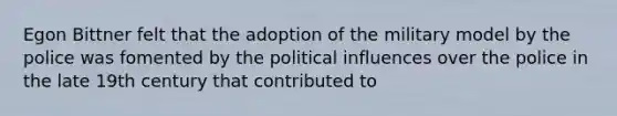 Egon Bittner felt that the adoption of the military model by the police was fomented by the political influences over the police in the late 19th century that contributed to