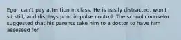 Egon can't pay attention in class. He is easily distracted, won't sit still, and displays poor impulse control. The school counselor suggested that his parents take him to a doctor to have him assessed for