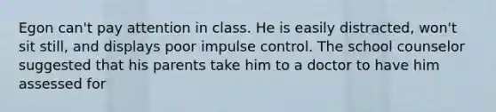 Egon can't pay attention in class. He is easily distracted, won't sit still, and displays poor impulse control. The school counselor suggested that his parents take him to a doctor to have him assessed for