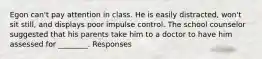 Egon can't pay attention in class. He is easily distracted, won't sit still, and displays poor impulse control. The school counselor suggested that his parents take him to a doctor to have him assessed for ________. Responses