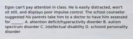 Egon can't pay attention in class. He is easily distracted, won't sit still, and displays poor impulse control. The school counselor suggested his parents take him to a doctor to have him assessed for ______. A. attention deficit/hyperactivity disorder B. autism spectrum disorder C. intellectual disability D. schizoid personality disorder