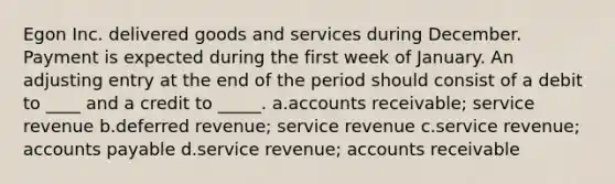 Egon Inc. delivered goods and services during December. Payment is expected during the first week of January. An adjusting entry at the end of the period should consist of a debit to ____ and a credit to _____. a.accounts receivable; service revenue b.deferred revenue; service revenue c.service revenue; accounts payable d.service revenue; accounts receivable