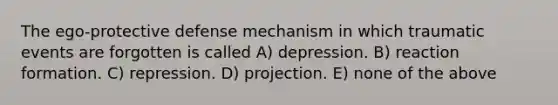 The ego-protective defense mechanism in which traumatic events are forgotten is called A) depression. B) reaction formation. C) repression. D) projection. E) none of the above