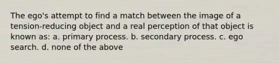 The ego's attempt to find a match between the image of a tension-reducing object and a real perception of that object is known as: a. primary process. b. secondary process. c. ego search. d. none of the above