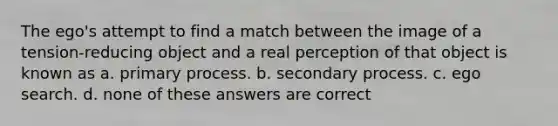 The ego's attempt to find a match between the image of a tension-reducing object and a real perception of that object is known as a. primary process. b. secondary process. c. ego search. d. none of these answers are correct