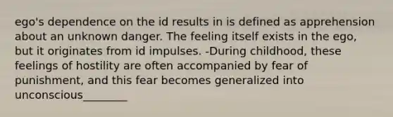 ego's dependence on the id results in is defined as apprehension about an unknown danger. The feeling itself exists in the ego, but it originates from id impulses. -During childhood, these feelings of hostility are often accompanied by fear of punishment, and this fear becomes generalized into unconscious________