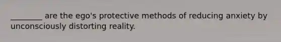 ________ are the ego's protective methods of reducing anxiety by unconsciously distorting reality.