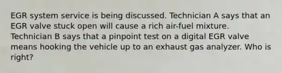 EGR system service is being discussed. Technician A says that an EGR valve stuck open will cause a rich air-fuel mixture. Technician B says that a pinpoint test on a digital EGR valve means hooking the vehicle up to an exhaust gas analyzer. Who is right?