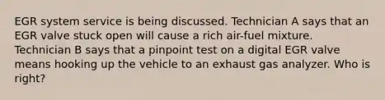 EGR system service is being discussed. Technician A says that an EGR valve stuck open will cause a rich air-fuel mixture. Technician B says that a pinpoint test on a digital EGR valve means hooking up the vehicle to an exhaust gas analyzer. Who is right?