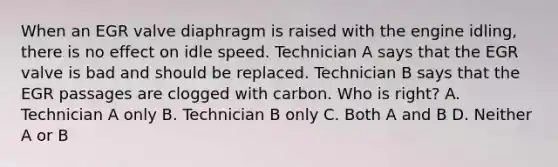 When an EGR valve diaphragm is raised with the engine idling, there is no effect on idle speed. Technician A says that the EGR valve is bad and should be replaced. Technician B says that the EGR passages are clogged with carbon. Who is right? A. Technician A only B. Technician B only C. Both A and B D. Neither A or B