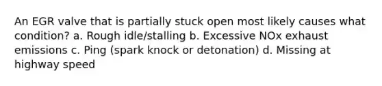 An EGR valve that is partially stuck open most likely causes what condition? a. Rough idle/stalling b. Excessive NOx exhaust emissions c. Ping (spark knock or detonation) d. Missing at highway speed