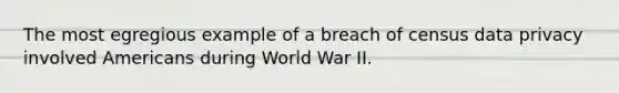 The most egregious example of a breach of census data privacy involved Americans during World War II.