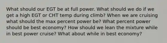 What should our EGT be at full power. What should we do if we get a high EGT or CHT temp during climb? When we are cruising what should the max percent power be? What percent power should be best economy? How should we lean the mixture while in best power cruise? What about while in best economy?