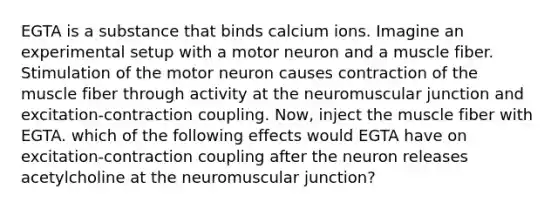 EGTA is a substance that binds calcium ions. Imagine an experimental setup with a motor neuron and a muscle fiber. Stimulation of the motor neuron causes contraction of the muscle fiber through activity at the neuromuscular junction and excitation-contraction coupling. Now, inject the muscle fiber with EGTA. which of the following effects would EGTA have on excitation-contraction coupling after the neuron releases acetylcholine at the neuromuscular junction?