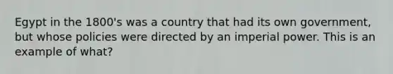 Egypt in the 1800's was a country that had its own government, but whose policies were directed by an imperial power. This is an example of what?