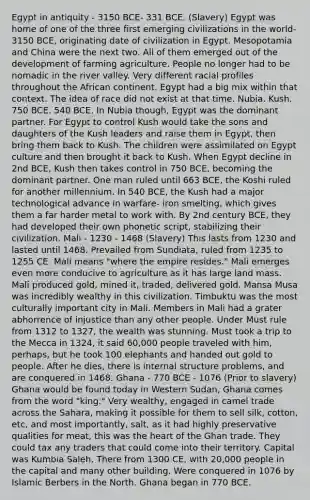 Egypt in antiquity - 3150 BCE- 331 BCE. (Slavery) Egypt was home of one of the three first emerging civilizations in the world- 3150 BCE, originating date of civilization in Egypt. Mesopotamia and China were the next two. All of them emerged out of the development of farming agriculture. People no longer had to be nomadic in the river valley. Very different racial profiles throughout the African continent. Egypt had a big mix within that context. The idea of race did not exist at that time. Nubia. Kush. 750 BCE. 540 BCE. In Nubia though, Egypt was the dominant partner. For Egypt to control Kush would take the sons and daughters of the Kush leaders and raise them in Egypt, then bring them back to Kush. The children were assimilated on Egypt culture and then brought it back to Kush. When Egypt decline in 2nd BCE, Kush then takes control in 750 BCE, becoming the dominant partner. One man ruled until 663 BCE, the Koshi ruled for another millennium. In 540 BCE, the Kush had a major technological advance in warfare- iron smelting, which gives them a far harder metal to work with. By 2nd century BCE, they had developed their own phonetic script, stabilizing their civilization. Mali - 1230 - 1468 (Slavery) This lasts from 1230 and lasted until 1468. Prevailed from Sundiata, ruled from 1235 to 1255 CE. Mali means "where the empire resides." Mali emerges even more conducive to agriculture as it has large land mass. Mali produced gold, mined it, traded, delivered gold. Mansa Musa was incredibly wealthy in this civilization. Timbuktu was the most culturally important city in Mali. Members in Mali had a grater abhorrence of injustice than any other people. Under Must rule from 1312 to 1327, the wealth was stunning. Must took a trip to the Mecca in 1324, it said 60,000 people traveled with him, perhaps, but he took 100 elephants and handed out gold to people. After he dies, there is internal structure problems, and are conquered in 1468. Ghana - 770 BCE - 1076 (Prior to slavery) Ghana would be found today in Western Sudan, Ghana comes from the word "king." Very wealthy, engaged in camel trade across the Sahara, making it possible for them to sell silk, cotton, etc, and most importantly, salt, as it had highly preservative qualities for meat, this was <a href='https://www.questionai.com/knowledge/kya8ocqc6o-the-heart' class='anchor-knowledge'>the heart</a> of the Ghan trade. They could tax any traders that could come into their territory. Capital was Kumbia Saleh. There from 1300 CE, with 20,000 people in the capital and many other building. Were conquered in 1076 by Islamic Berbers in the North. Ghana began in 770 BCE.